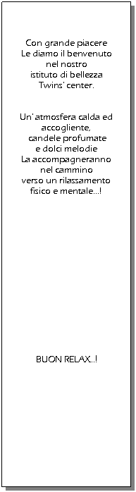 Casella di testo:  
 
 
Con grande piacere 
Le diamo il benvenuto 
nel nostro 
istituto di bellezza 
Twins' center.
 
 
Un' atmosfera calda ed accogliente,
 candele profumate 
e dolci melodie 
La accompagneranno 
nel cammino 
verso un rilassamento 
fisico e mentale! 
 
 
 
 
 
 
 
 
 
 
 
 
 
 
BUON RELAX!
