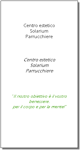 Casella di testo:  
 
 
Centro estetico
Solarium
Parrucchiere




Centro estetico
Solarium
Parrucchiere
 
 
 
 
Il nostro obiettivo  il vostro benessere..
per il corpo e per la mente! 
