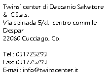 Casella di testo: Twins center di Dascanio Salvatore &  C S.a.s.
Via spinada 5/d,  centro comm.le Despar
22060 Cucciago, Co.
 
Tel.: 031725293
Fax: 031725293
E-mail: info@twinscenter.it

